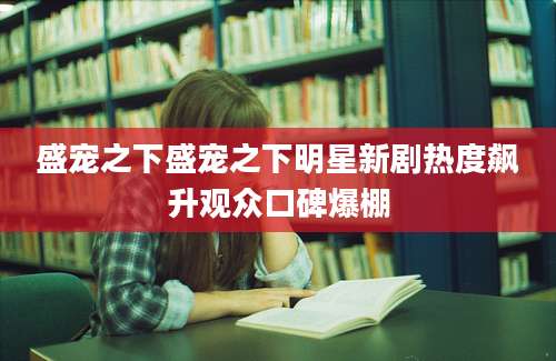 盛宠之下盛宠之下明星新剧热度飙升观众口碑爆棚