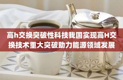 高h交换突破性科技我国实现高H交换技术重大突破助力能源领域发展