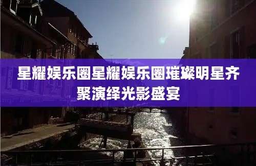 星耀娱乐圈星耀娱乐圈璀璨明星齐聚演绎光影盛宴