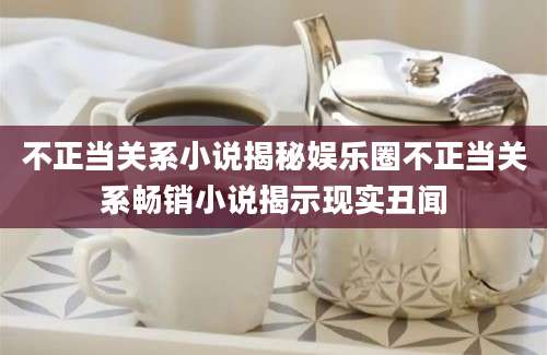 不正当关系小说揭秘娱乐圈不正当关系畅销小说揭示现实丑闻