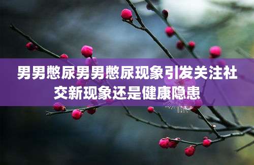 男男憋尿男男憋尿现象引发关注社交新现象还是健康隐患
