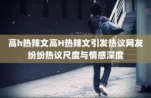 高h热辣文高H热辣文引发热议网友纷纷热议尺度与情感深度