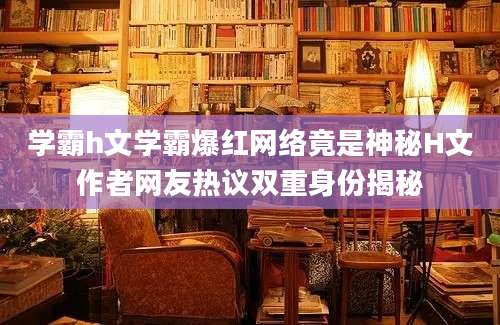 学霸h文学霸爆红网络竟是神秘H文作者网友热议双重身份揭秘