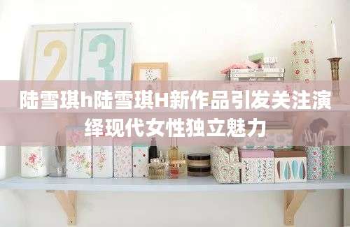 陆雪琪h陆雪琪H新作品引发关注演绎现代女性独立魅力