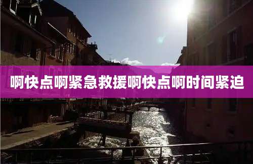 啊快点啊紧急救援啊快点啊时间紧迫