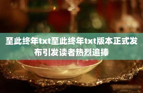至此终年txt至此终年txt版本正式发布引发读者热烈追捧