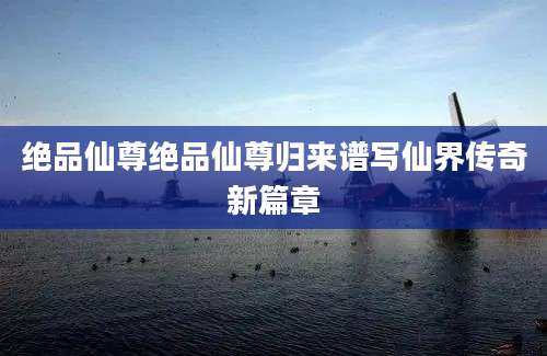 绝品仙尊绝品仙尊归来谱写仙界传奇新篇章