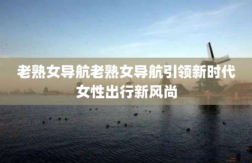 老熟女导航老熟女导航引领新时代女性出行新风尚