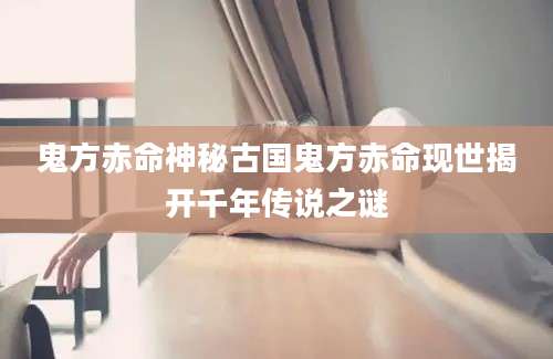 鬼方赤命神秘古国鬼方赤命现世揭开千年传说之谜