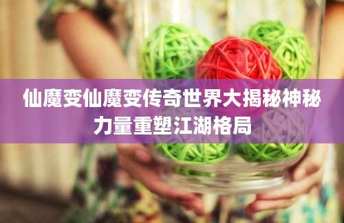 仙魔变仙魔变传奇世界大揭秘神秘力量重塑江湖格局