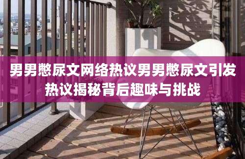 男男憋尿文网络热议男男憋尿文引发热议揭秘背后趣味与挑战
