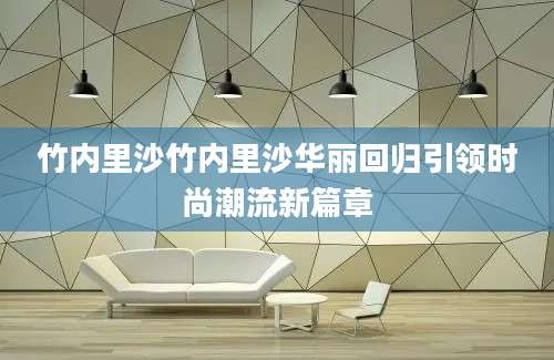 竹内里沙竹内里沙华丽回归引领时尚潮流新篇章