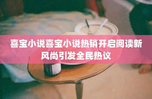 喜宝小说喜宝小说热销开启阅读新风尚引发全民热议