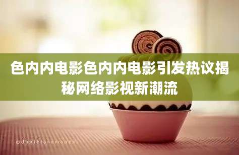 色内内电影色内内电影引发热议揭秘网络影视新潮流