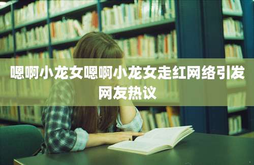 嗯啊小龙女嗯啊小龙女走红网络引发网友热议