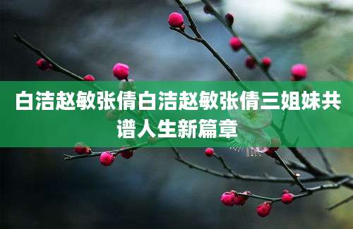 白洁赵敏张倩白洁赵敏张倩三姐妹共谱人生新篇章