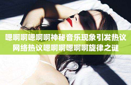 嗯啊啊嗯啊啊神秘音乐现象引发热议网络热议嗯啊啊嗯啊啊旋律之谜