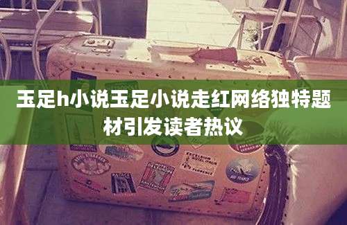 玉足h小说玉足小说走红网络独特题材引发读者热议
