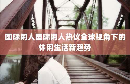 国际闲人国际闲人热议全球视角下的休闲生活新趋势