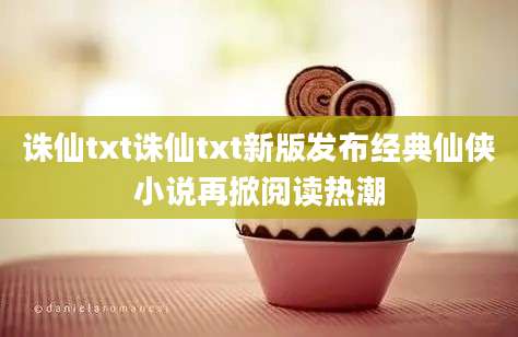 诛仙txt诛仙txt新版发布经典仙侠小说再掀阅读热潮
