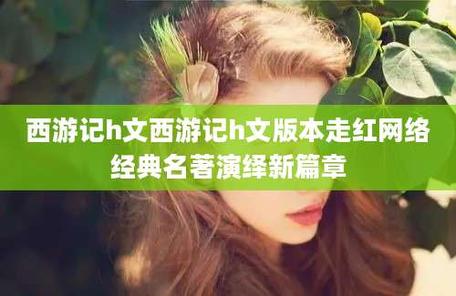 西游记h文西游记h文版本走红网络经典名著演绎新篇章