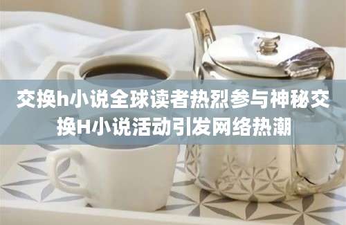 交换h小说全球读者热烈参与神秘交换H小说活动引发网络热潮