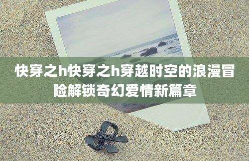 快穿之h快穿之h穿越时空的浪漫冒险解锁奇幻爱情新篇章