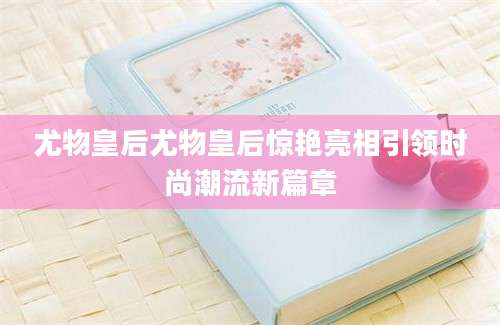 尤物皇后尤物皇后惊艳亮相引领时尚潮流新篇章