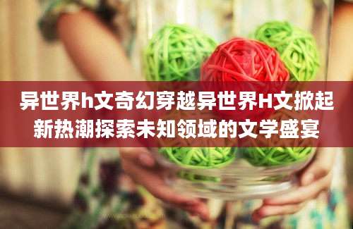 异世界h文奇幻穿越异世界H文掀起新热潮探索未知领域的文学盛宴