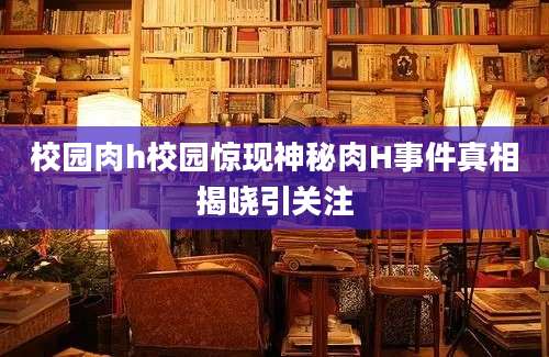 校园肉h校园惊现神秘肉H事件真相揭晓引关注