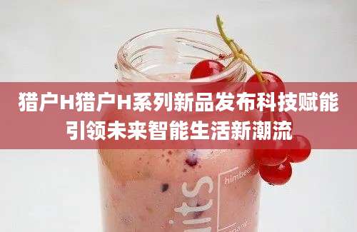 猎户H猎户H系列新品发布科技赋能引领未来智能生活新潮流