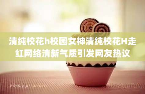 清纯校花h校园女神清纯校花H走红网络清新气质引发网友热议