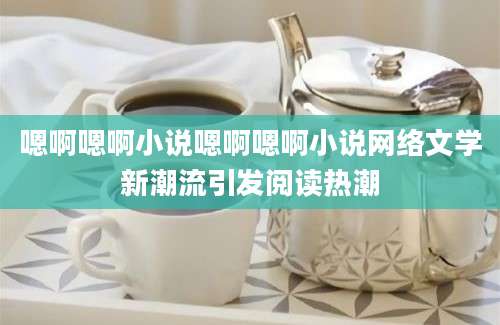 嗯啊嗯啊小说嗯啊嗯啊小说网络文学新潮流引发阅读热潮