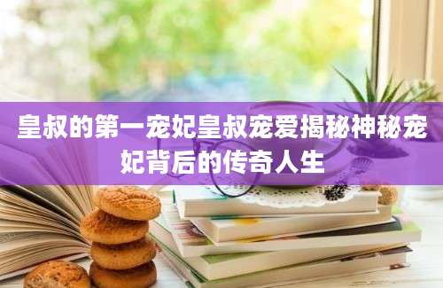 皇叔的第一宠妃皇叔宠爱揭秘神秘宠妃背后的传奇人生