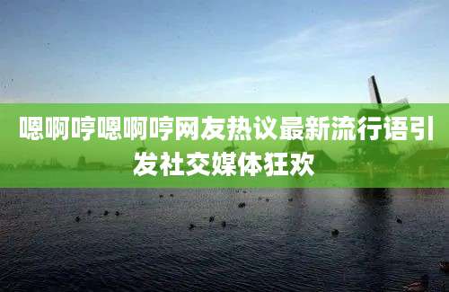 嗯啊哼嗯啊哼网友热议最新流行语引发社交媒体狂欢