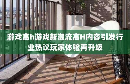 游戏高h游戏新潮流高H内容引发行业热议玩家体验再升级