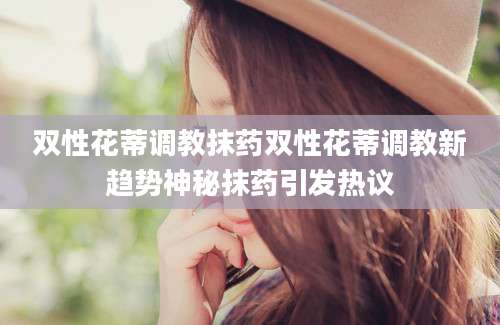 双性花蒂调教抹药双性花蒂调教新趋势神秘抹药引发热议