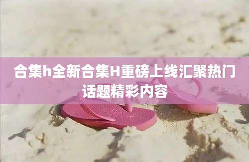 合集h全新合集H重磅上线汇聚热门话题精彩内容