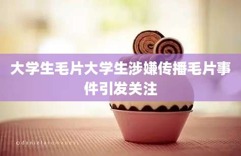 大学生毛片大学生涉嫌传播毛片事件引发关注