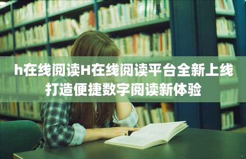 h在线阅读H在线阅读平台全新上线打造便捷数字阅读新体验