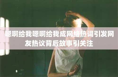 嗯啊给我嗯啊给我成网络热词引发网友热议背后故事引关注