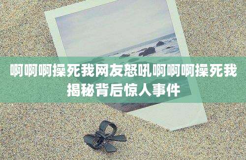 啊啊啊操死我网友怒吼啊啊啊操死我揭秘背后惊人事件