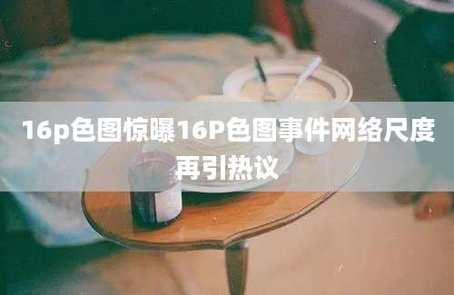 16p色图惊曝16P色图事件网络尺度再引热议