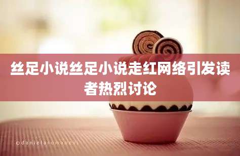 丝足小说丝足小说走红网络引发读者热烈讨论