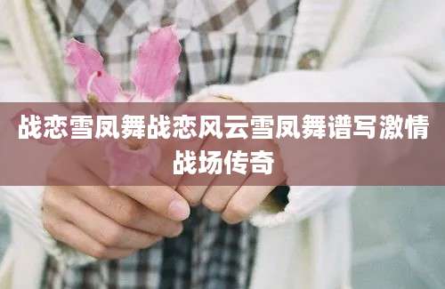 战恋雪凤舞战恋风云雪凤舞谱写激情战场传奇
