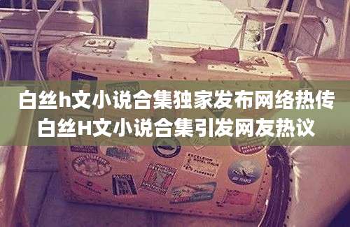 白丝h文小说合集独家发布网络热传白丝H文小说合集引发网友热议