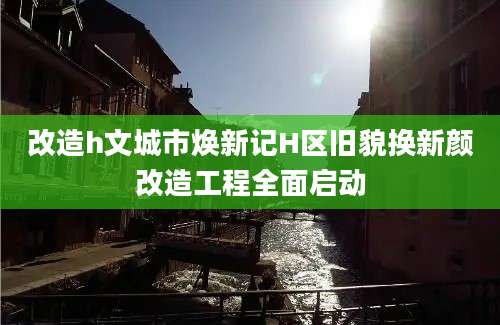 改造h文城市焕新记H区旧貌换新颜改造工程全面启动