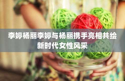 李婷杨丽李婷与杨丽携手亮相共绘新时代女性风采