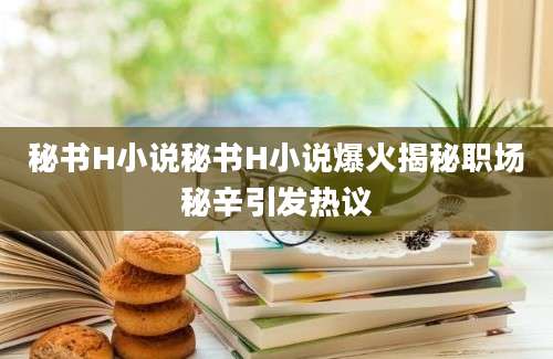 秘书H小说秘书H小说爆火揭秘职场秘辛引发热议