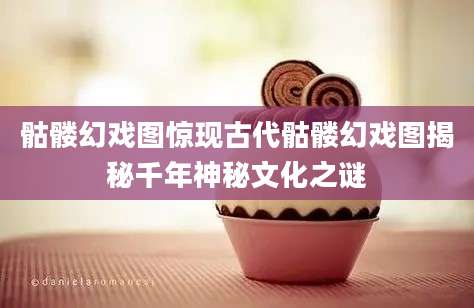 骷髅幻戏图惊现古代骷髅幻戏图揭秘千年神秘文化之谜